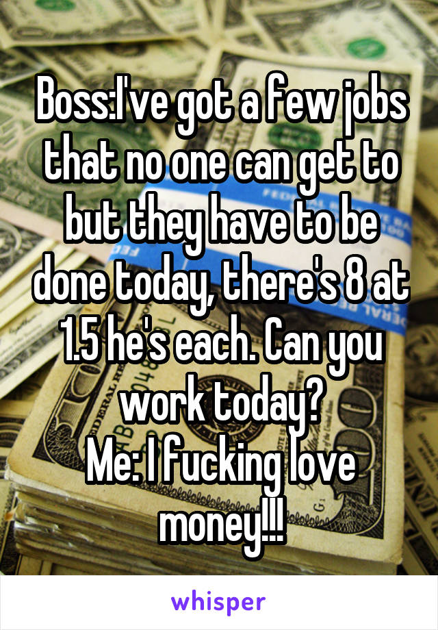 Boss:I've got a few jobs that no one can get to but they have to be done today, there's 8 at 1.5 he's each. Can you work today?
Me: I fucking love money!!!