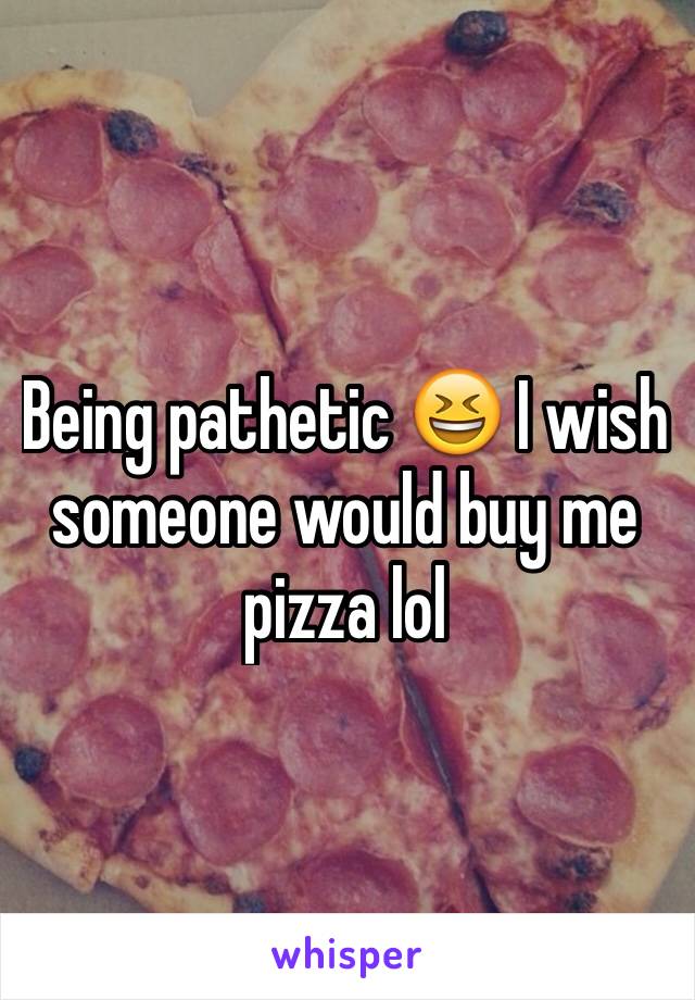 Being pathetic 😆 I wish someone would buy me pizza lol 