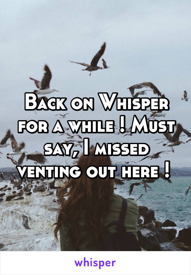 Back on Whisper for a while ! Must say, I missed venting out here ! 