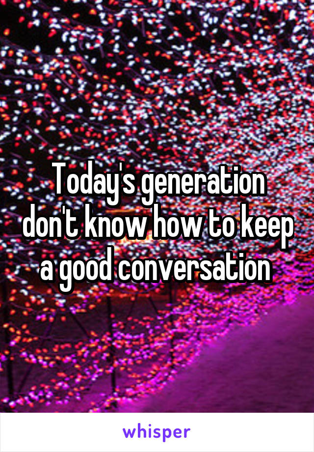 Today's generation don't know how to keep a good conversation 