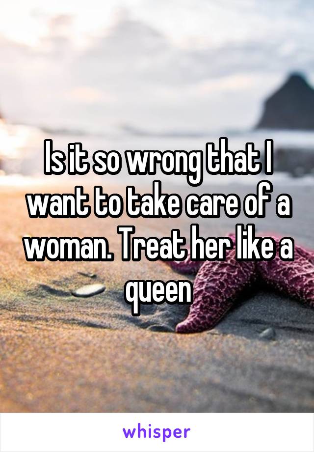 Is it so wrong that I want to take care of a woman. Treat her like a queen