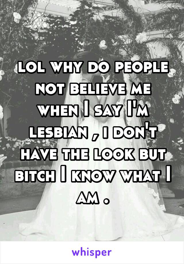 lol why do people not believe me when I say I'm lesbian , i don't have the look but bitch I know what I am .