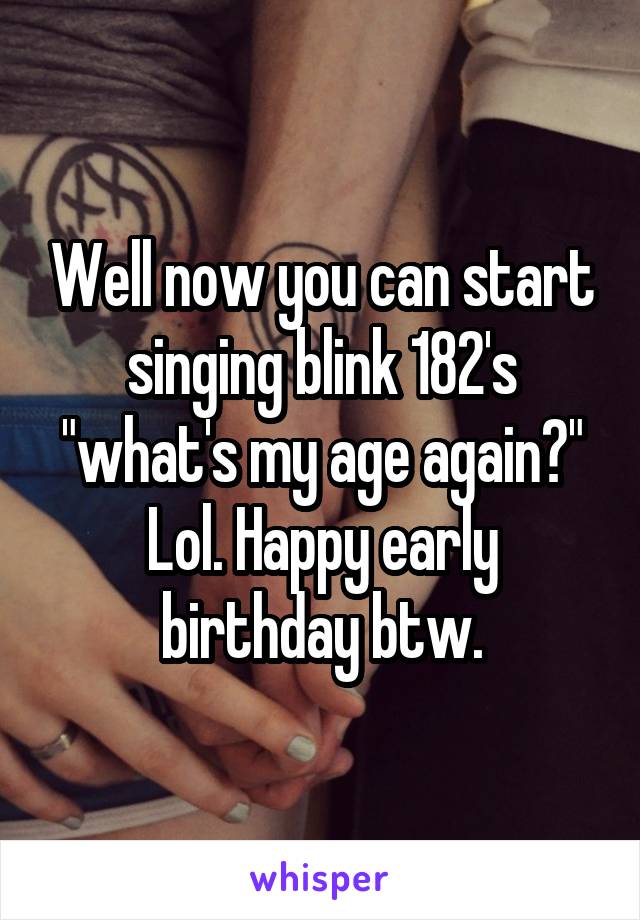 Well now you can start singing blink 182's "what's my age again?" Lol. Happy early birthday btw.