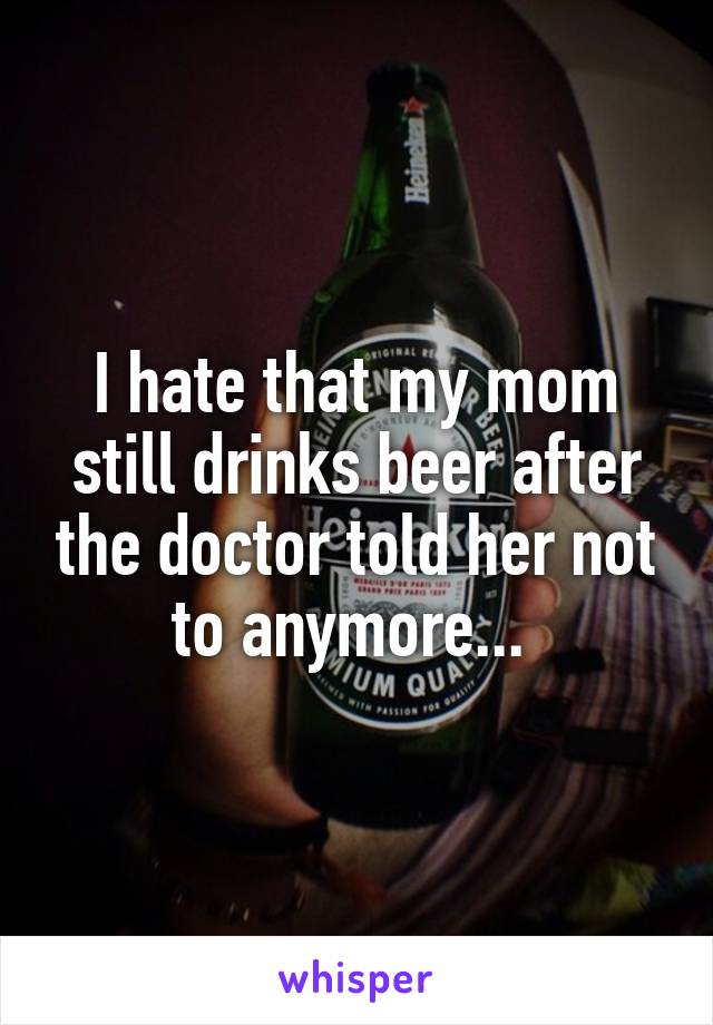 I hate that my mom still drinks beer after the doctor told her not to anymore... 