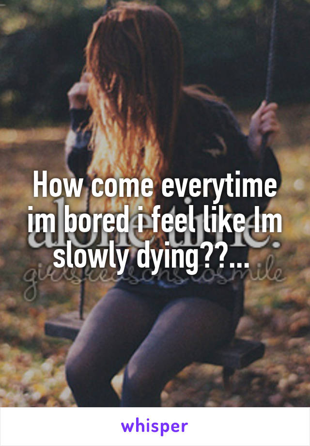 How come everytime im bored i feel like Im slowly dying??... 