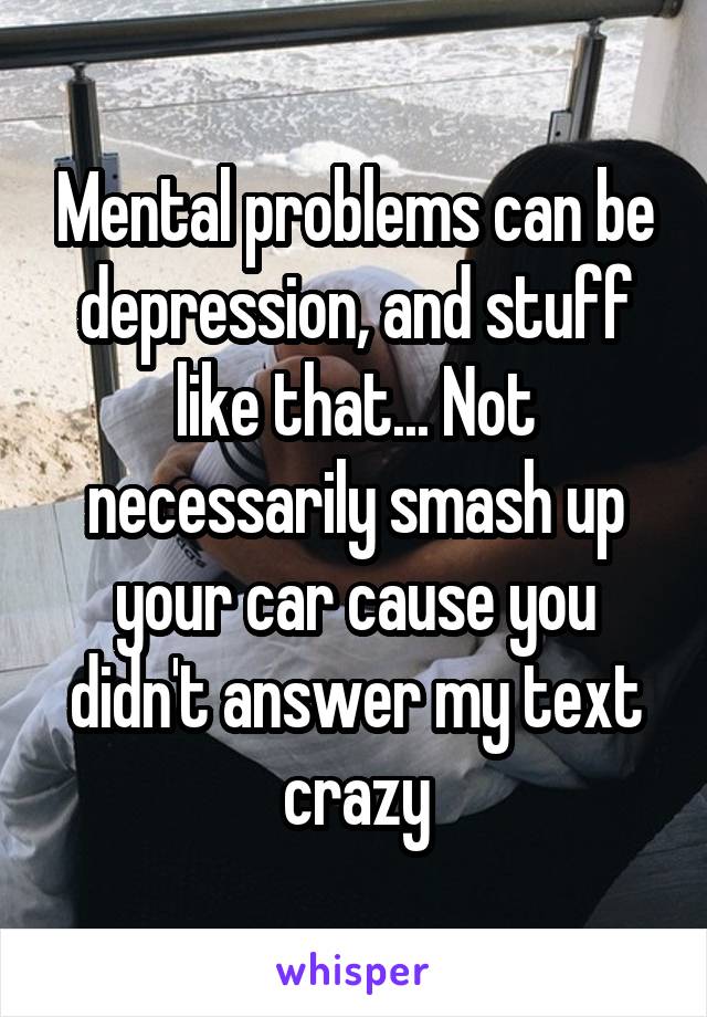 Mental problems can be depression, and stuff like that... Not necessarily smash up your car cause you didn't answer my text crazy