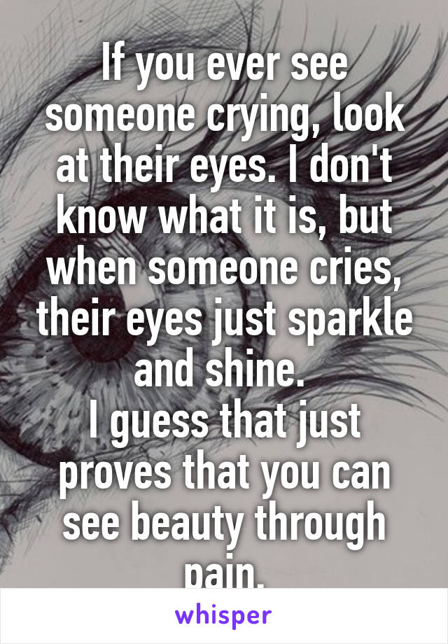 If you ever see someone crying, look at their eyes. I don't know what it is, but when someone cries, their eyes just sparkle and shine. 
I guess that just proves that you can see beauty through pain.