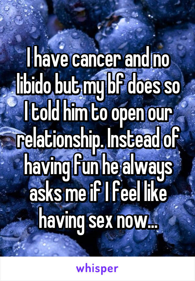 I have cancer and no libido but my bf does so I told him to open our relationship. Instead of having fun he always asks me if I feel like having sex now...