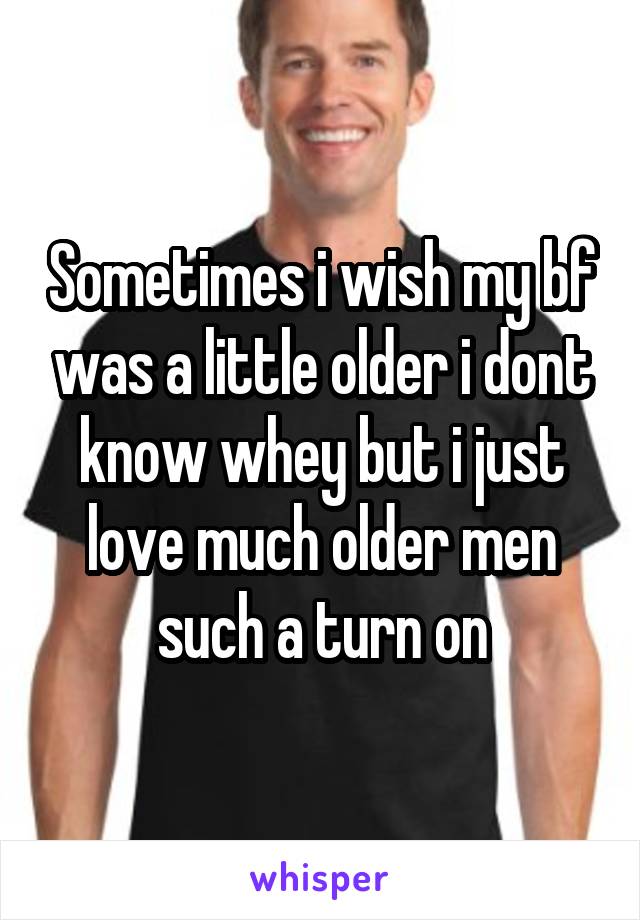 Sometimes i wish my bf was a little older i dont know whey but i just love much older men such a turn on