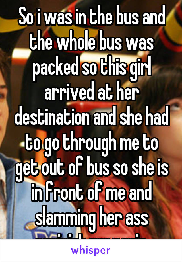 So i was in the bus and the whole bus was packed so this girl arrived at her destination and she had to go through me to get out of bus so she is in front of me and slamming her ass againist my penis.