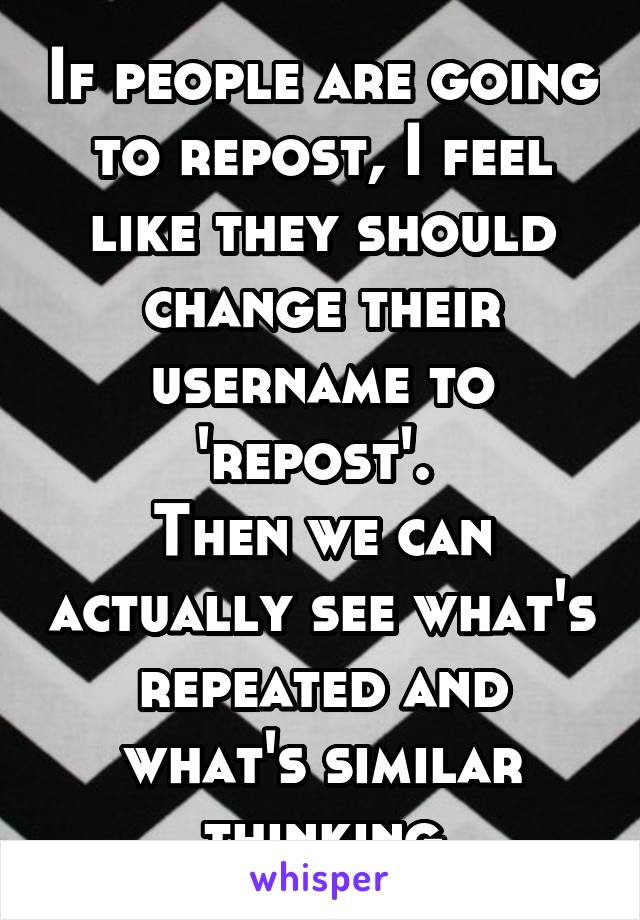 If people are going to repost, I feel like they should change their username to 'repost'. 
Then we can actually see what's repeated and what's similar thinking