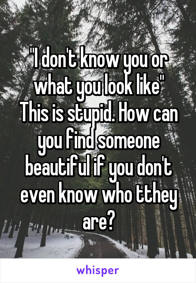 "I don't know you or what you look like"
This is stupid. How can you find someone beautiful if you don't even know who tthey are?