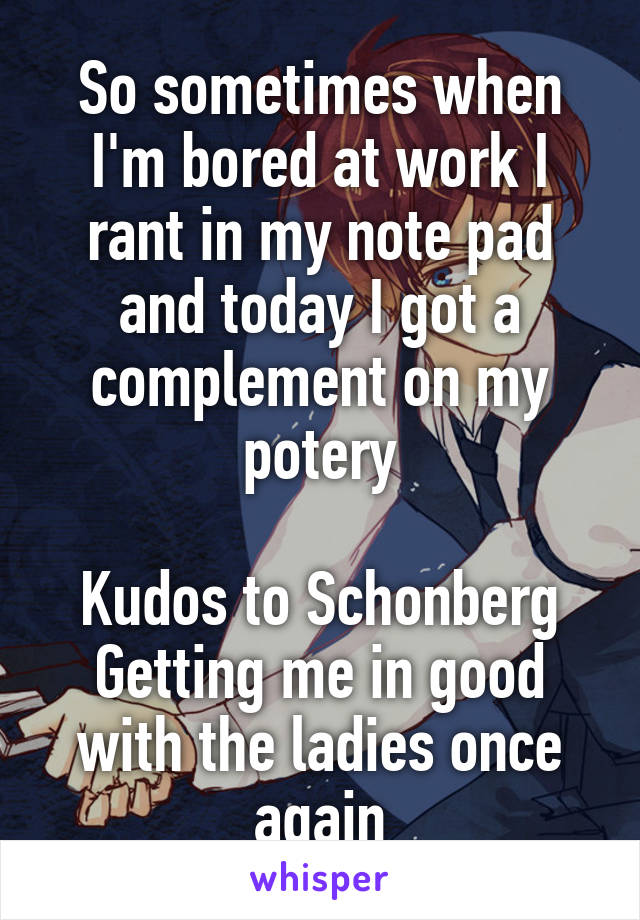 So sometimes when I'm bored at work I rant in my note pad and today I got a complement on my potery

Kudos to Schonberg Getting me in good with the ladies once again