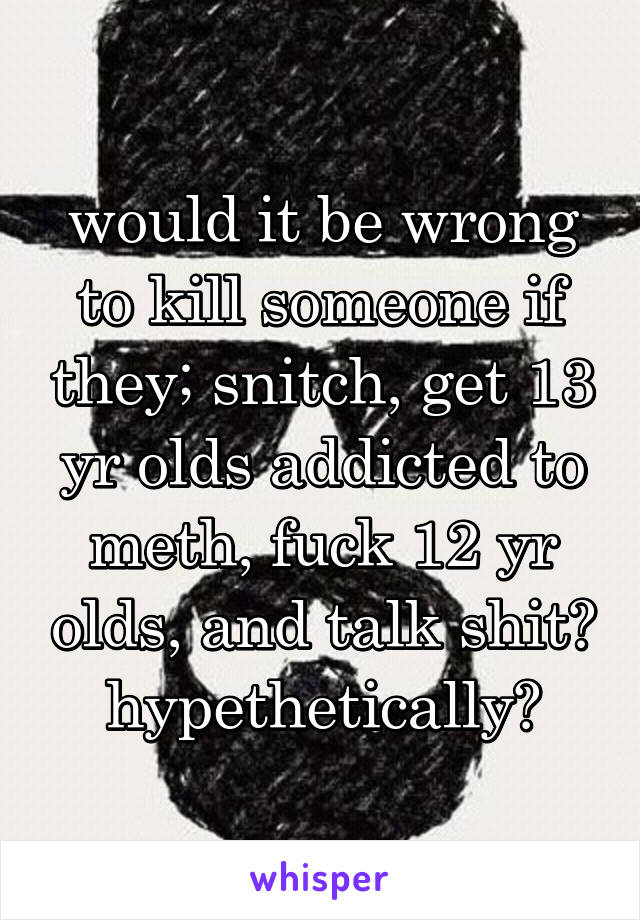 would it be wrong to kill someone if they; snitch, get 13 yr olds addicted to meth, fuck 12 yr olds, and talk shit? hypethetically?