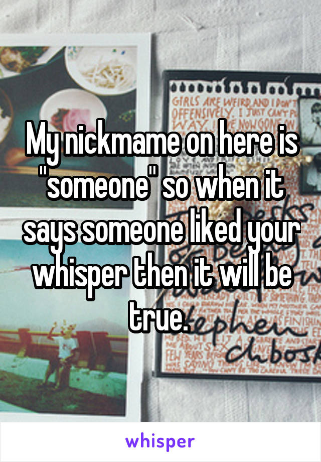 My nickmame on here is "someone" so when it says someone liked your whisper then it will be true. 