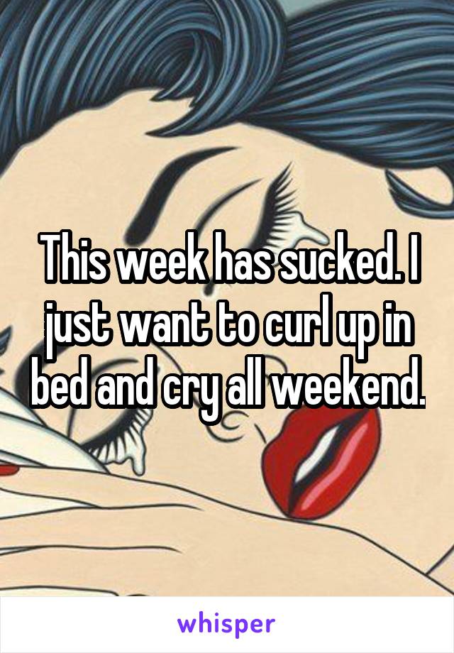 This week has sucked. I just want to curl up in bed and cry all weekend.