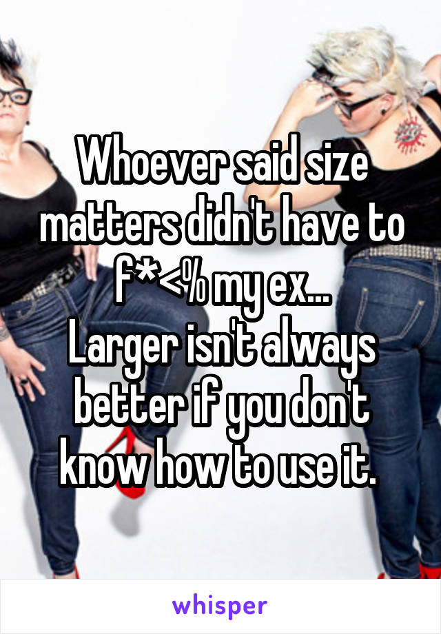 Whoever said size matters didn't have to f*<% my ex...
Larger isn't always better if you don't know how to use it. 