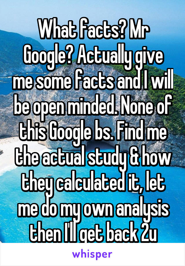 What facts? Mr Google? Actually give me some facts and I will be open minded. None of this Google bs. Find me the actual study & how they calculated it, let me do my own analysis then I'll get back 2u