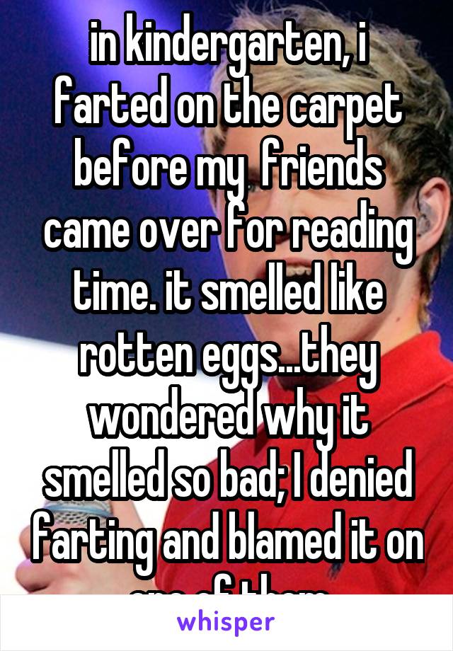 in kindergarten, i farted on the carpet before my  friends came over for reading time. it smelled like rotten eggs...they wondered why it smelled so bad; I denied farting and blamed it on one of them