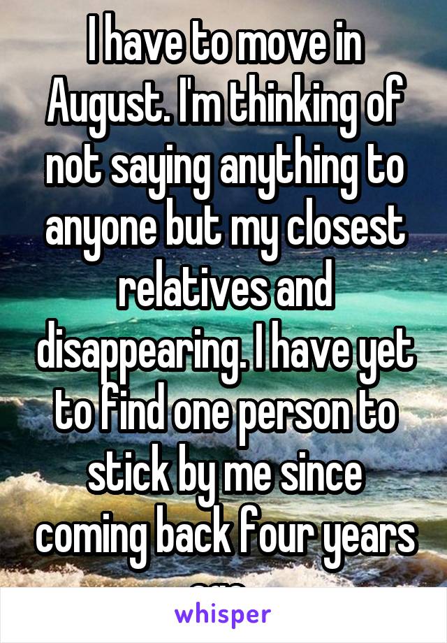 I have to move in August. I'm thinking of not saying anything to anyone but my closest relatives and disappearing. I have yet to find one person to stick by me since coming back four years ago. 