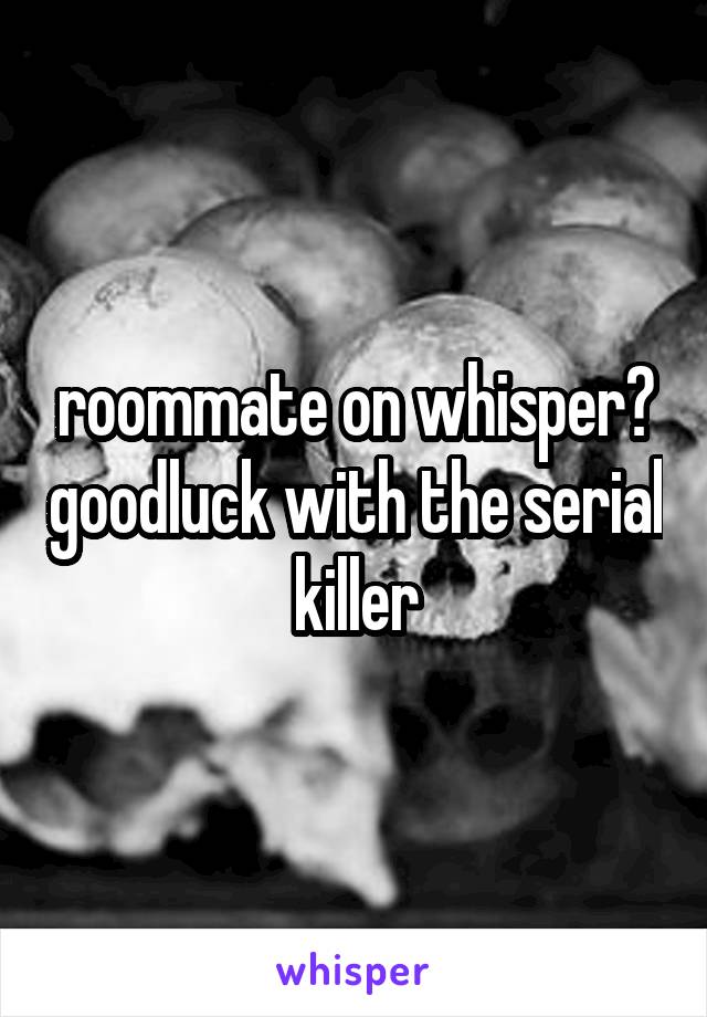 roommate on whisper? goodluck with the serial killer