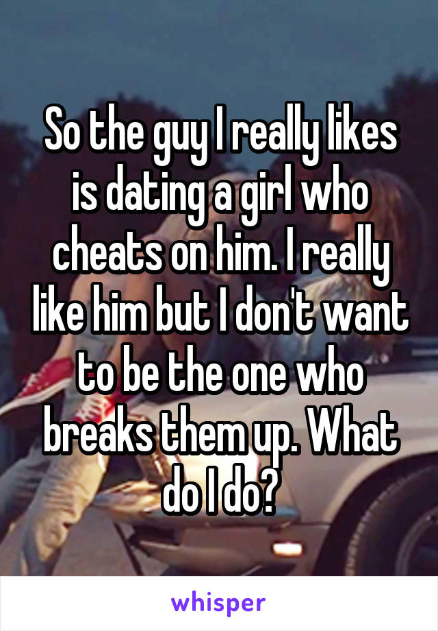 So the guy I really likes is dating a girl who cheats on him. I really like him but I don't want to be the one who breaks them up. What do I do?