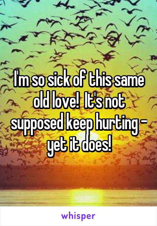 I'm so sick of this same old love!  It's not supposed keep hurting - yet it does!