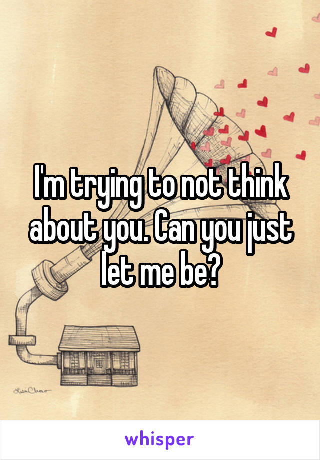 I'm trying to not think about you. Can you just let me be?