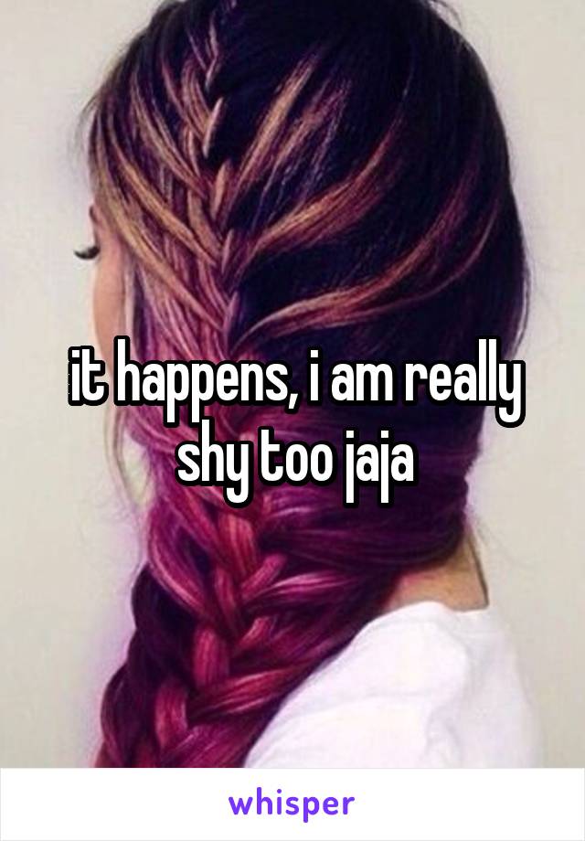 it happens, i am really shy too jaja