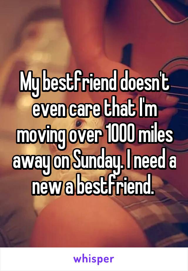 My bestfriend doesn't even care that I'm moving over 1000 miles away on Sunday. I need a new a bestfriend. 