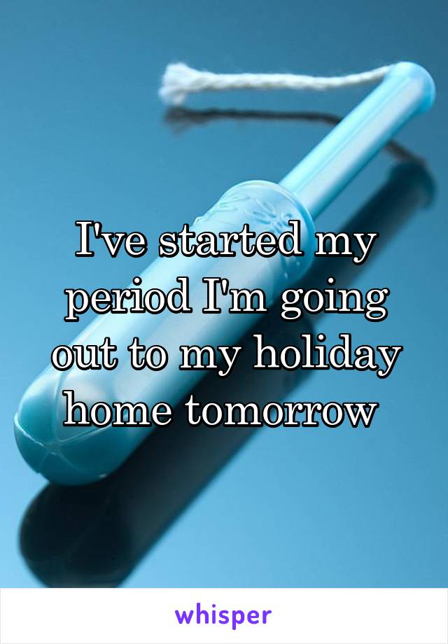 I've started my period I'm going out to my holiday home tomorrow 