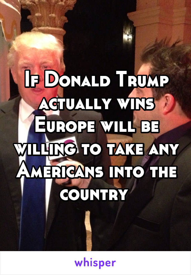 If Donald Trump actually wins Europe will be willing to take any Americans into the country 