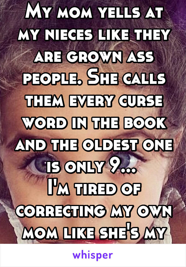 My mom yells at my nieces like they are grown ass people. She calls them every curse word in the book and the oldest one is only 9... 
I'm tired of correcting my own mom like she's my child!