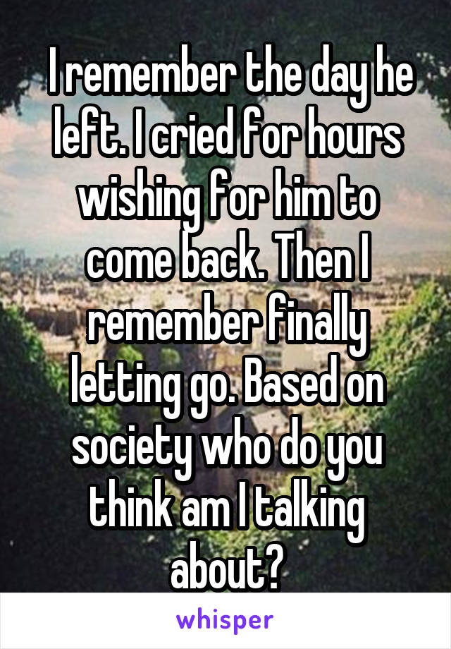  I remember the day he left. I cried for hours wishing for him to come back. Then I remember finally letting go. Based on society who do you think am I talking about?