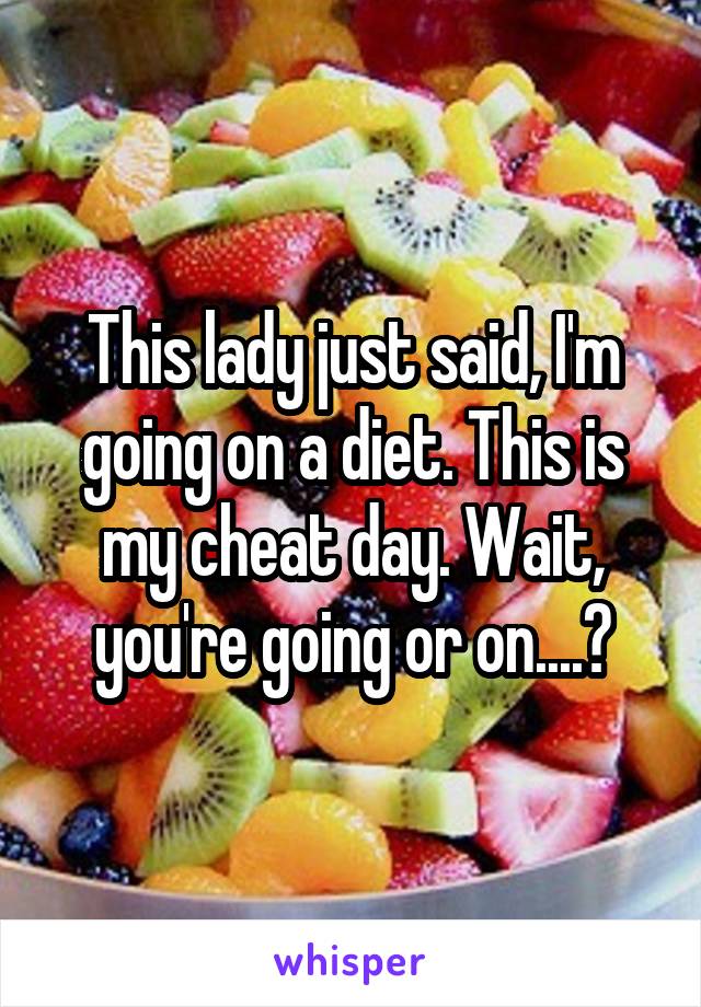 This lady just said, I'm going on a diet. This is my cheat day. Wait, you're going or on....?