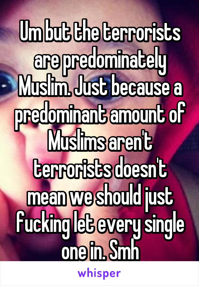 Um but the terrorists are predominately Muslim. Just because a predominant amount of Muslims aren't terrorists doesn't mean we should just fucking let every single one in. Smh