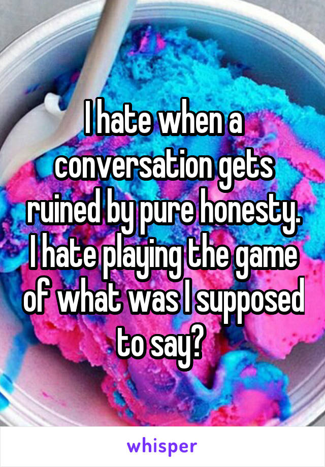 I hate when a conversation gets ruined by pure honesty. I hate playing the game of what was I supposed to say? 