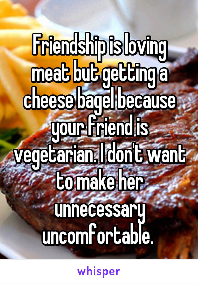 Friendship is loving meat but getting a cheese bagel because your friend is vegetarian. I don't want to make her unnecessary uncomfortable. 