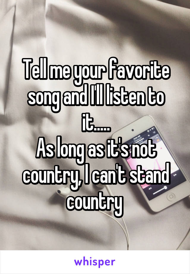 Tell me your favorite song and I'll listen to it.....
As long as it's not country, I can't stand country 