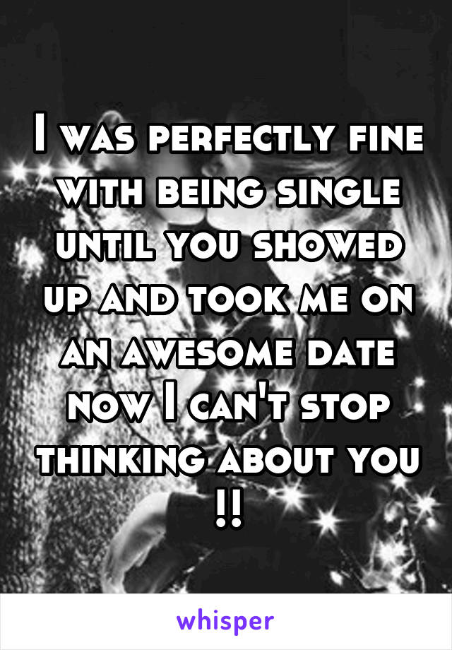 I was perfectly fine with being single until you showed up and took me on an awesome date now I can't stop thinking about you !!