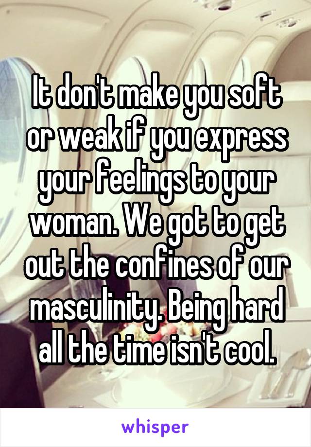 It don't make you soft or weak if you express your feelings to your woman. We got to get out the confines of our masculinity. Being hard all the time isn't cool.