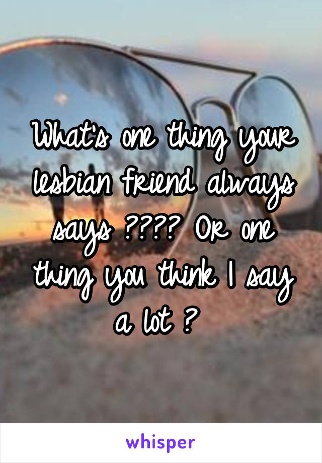 What's one thing your lesbian friend always says ???? Or one thing you think I say a lot ? 