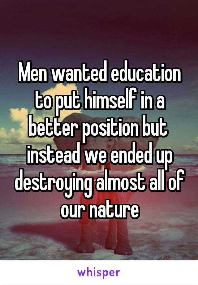 Men wanted education to put himself in a better position but  instead we ended up destroying almost all of our nature