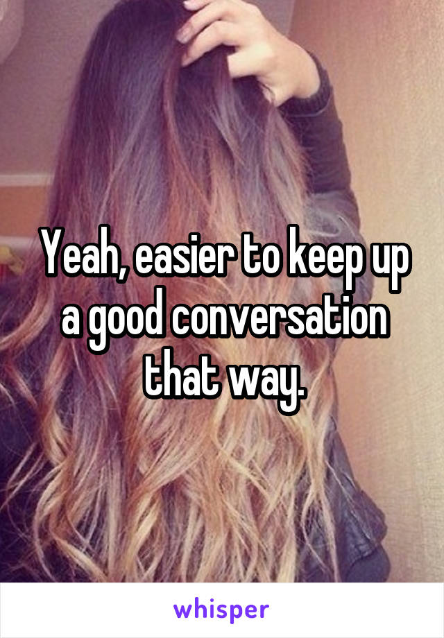 Yeah, easier to keep up a good conversation that way.