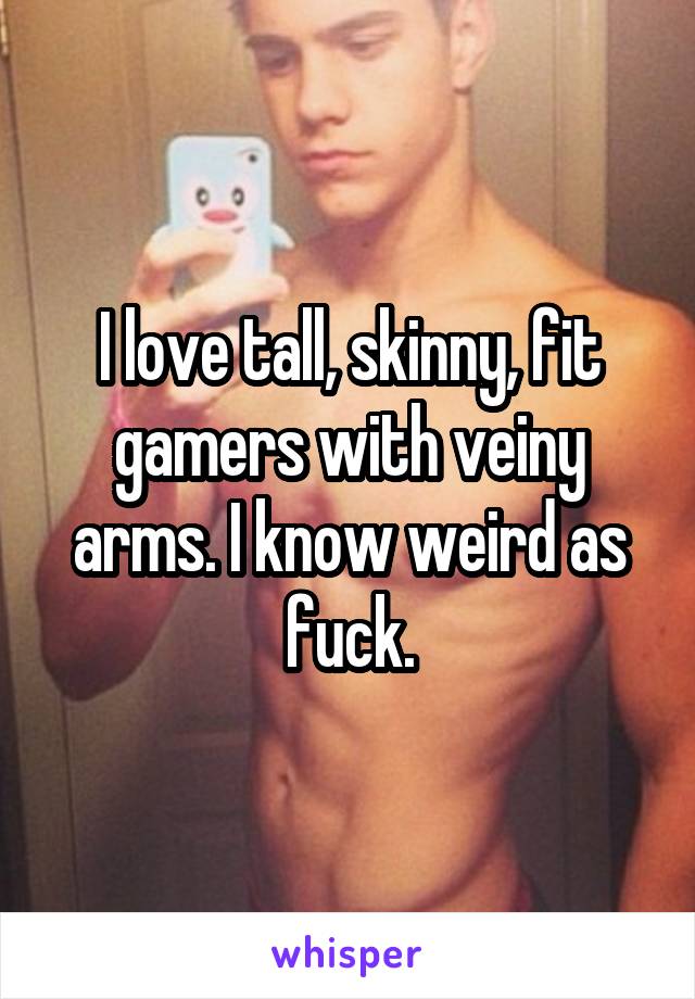 I love tall, skinny, fit gamers with veiny arms. I know weird as fuck.