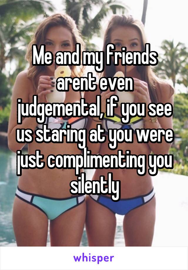 Me and my friends arent even judgemental, if you see us staring at you were just complimenting you silently
