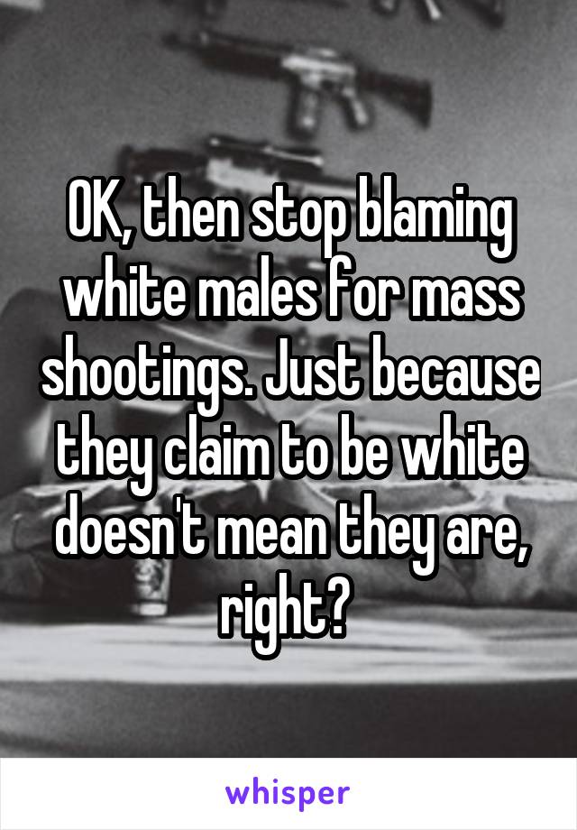 OK, then stop blaming white males for mass shootings. Just because they claim to be white doesn't mean they are, right? 