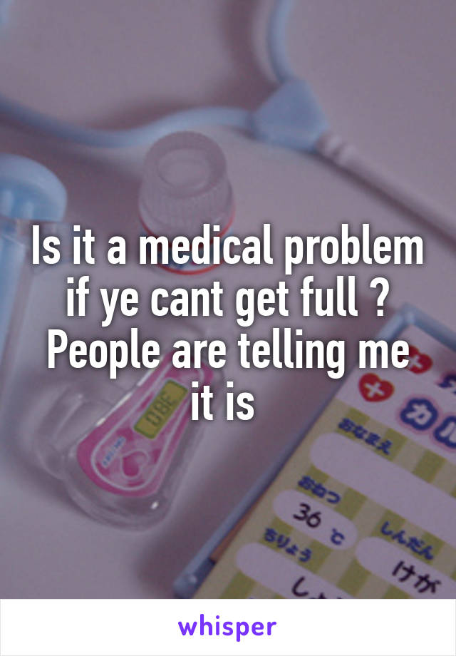 Is it a medical problem if ye cant get full ? People are telling me it is 