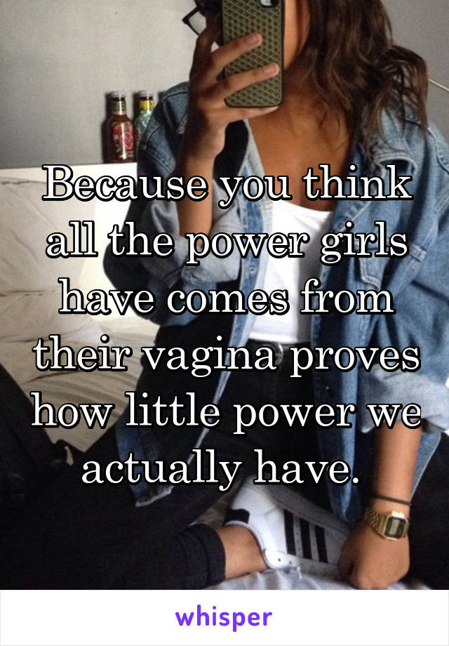 Because you think all the power girls have comes from their vagina proves how little power we actually have. 