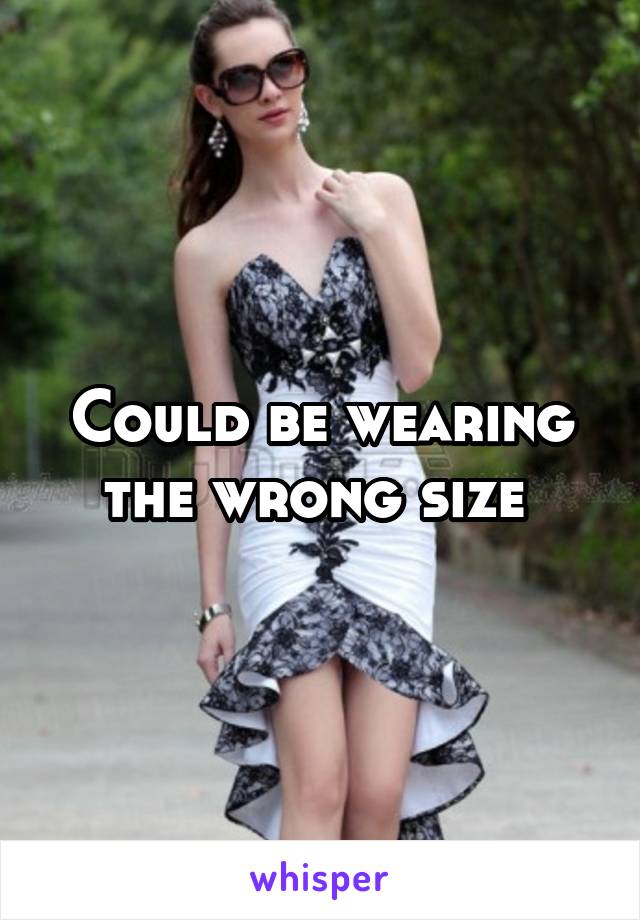 Could be wearing the wrong size 